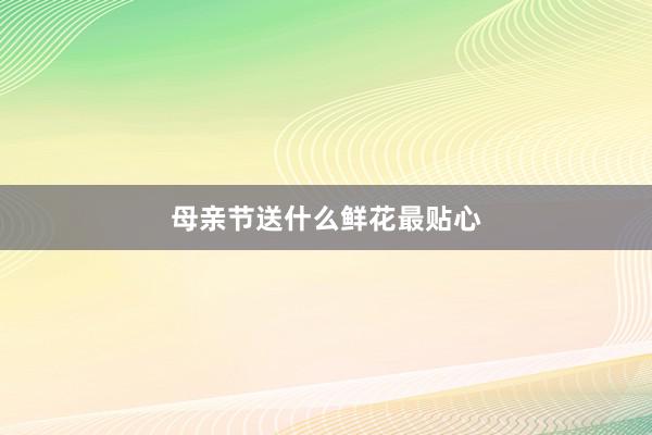 母亲节送什么鲜花最贴心
